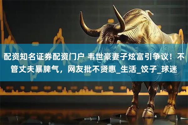 配资知名证券配资门户 韦世豪妻子炫富引争议！不管丈夫暴脾气，网友批不贤惠_生活_饺子_球迷
