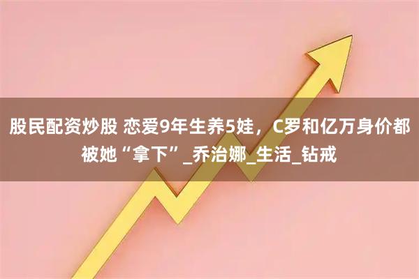 股民配资炒股 恋爱9年生养5娃，C罗和亿万身价都被她“拿下”_乔治娜_生活_钻戒
