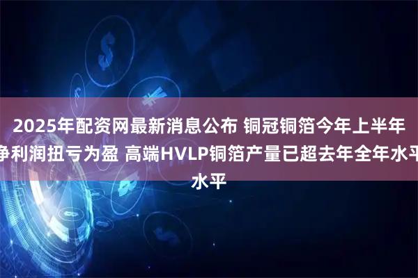 2025年配资网最新消息公布 铜冠铜箔今年上半年净利润扭亏为盈 高端HVLP铜箔产量已超去年全年水平
