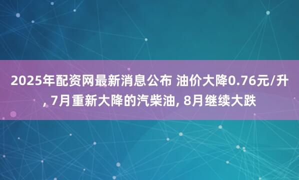 2025年配资网最新消息公布 油价大降0.76元/升, 7月重新大降的汽柴油, 8月继续大跌