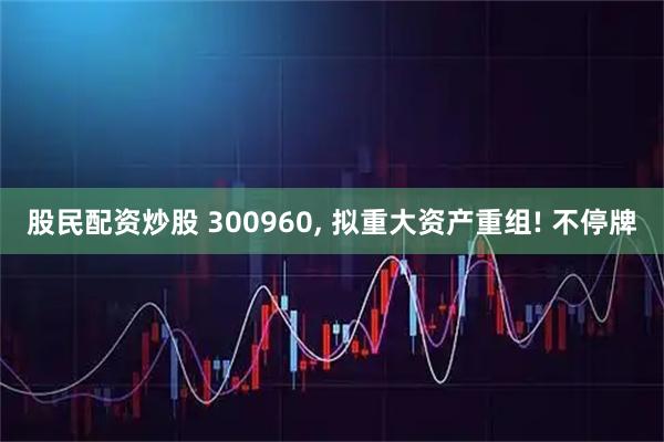 股民配资炒股 300960, 拟重大资产重组! 不停牌