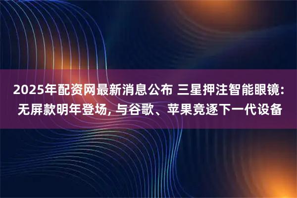 2025年配资网最新消息公布 三星押注智能眼镜: 无屏款明年登场, 与谷歌、苹果竞逐下一代设备