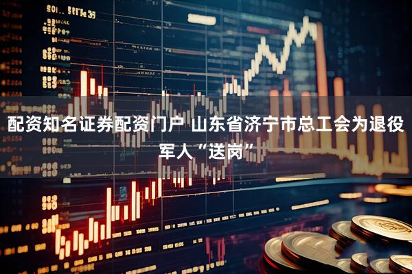 配资知名证券配资门户 山东省济宁市总工会为退役军人“送岗”