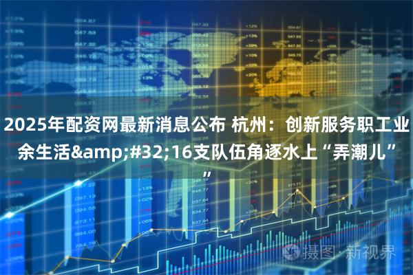 2025年配资网最新消息公布 杭州：创新服务职工业余生活&#32;16支队伍角逐水上“弄潮儿”