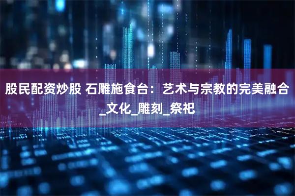 股民配资炒股 石雕施食台：艺术与宗教的完美融合_文化_雕刻_祭祀