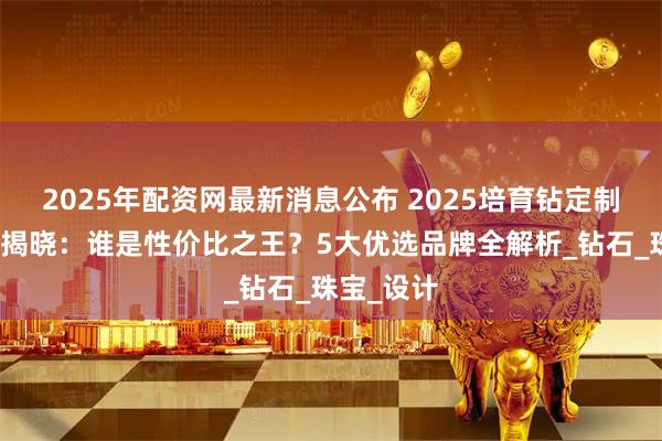 2025年配资网最新消息公布 2025培育钻定制品牌排名揭晓：谁是性价比之王？5大优选品牌全解析_钻石_珠宝_设计