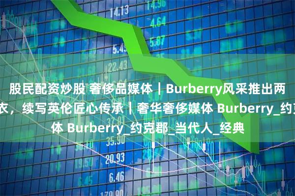 股民配资炒股 奢侈品媒体｜Burberry风采推出两款全新Trench风衣，续写英伦匠心传承｜奢华奢侈媒体 Burberry_约克郡_当代人_经典