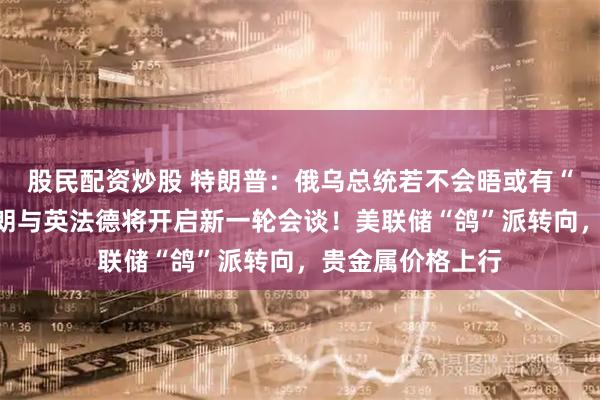 股民配资炒股 特朗普：俄乌总统若不会晤或有“严重后果”！伊朗与英法德将开启新一轮会谈！美联储“鸽”派转向，贵金属价格上行