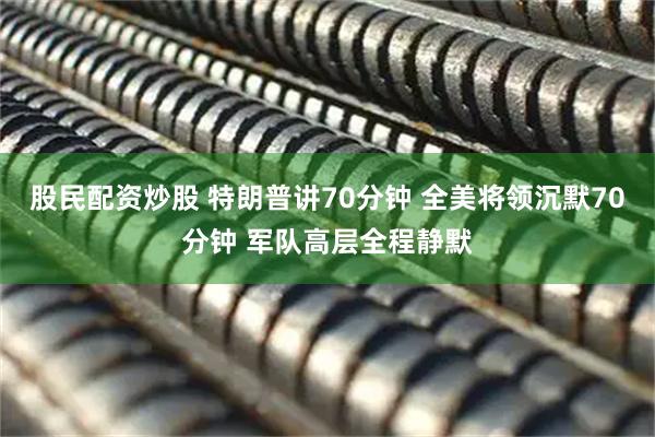 股民配资炒股 特朗普讲70分钟 全美将领沉默70分钟 军队高层全程静默