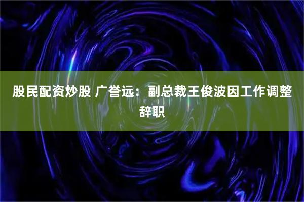 股民配资炒股 广誉远:副总裁王俊波因工作调整辞职
