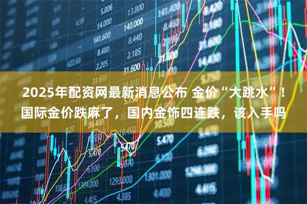 2025年配资网最新消息公布 金价“大跳水”!国际金价跌麻了,国内金饰四连跌,该入手吗
