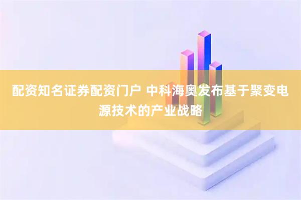 配资知名证券配资门户 中科海奥发布基于聚变电源技术的产业战略