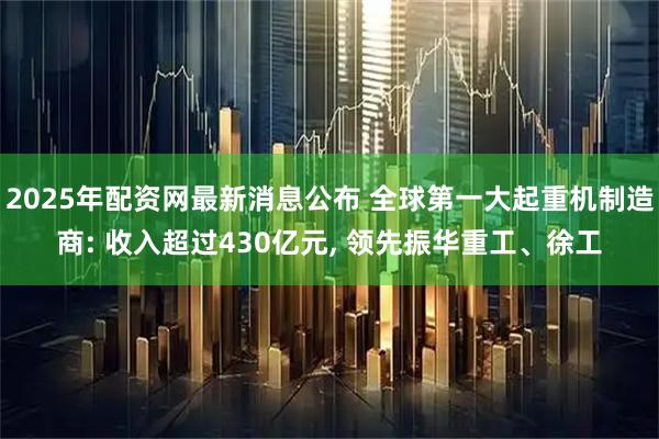 2025年配资网最新消息公布 全球第一大起重机制造商: 收入超过430亿元, 领先振华重工、徐工