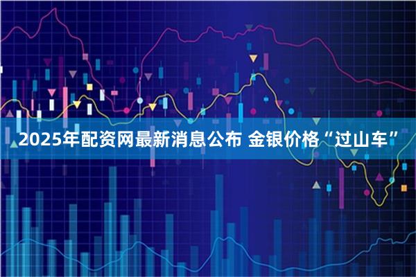 2025年配资网最新消息公布 金银价格“过山车”
