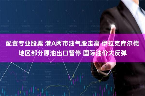 配资专业股票 港A两市油气股走高 伊拉克库尔德地区部分原油出口暂停 国际油价大反弹
