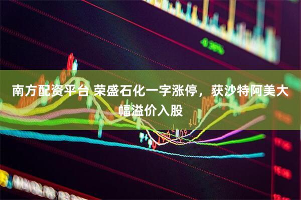 南方配资平台 荣盛石化一字涨停，获沙特阿美大幅溢价入股