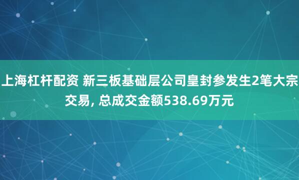 上海杠杆配资 新三板基础层公司皇封参发生2笔大宗交易, 总成交金额538.69万元