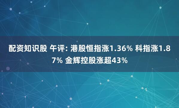 配资知识股 午评: 港股恒指涨1.36% 科指涨1.87% 金辉控股涨超43%