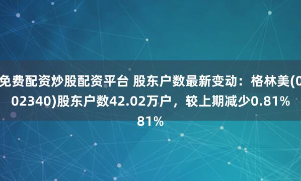 免费配资炒股配资平台 股东户数最新变动：格林美(002340)股东户数42.02万户，较上期减少0.81%