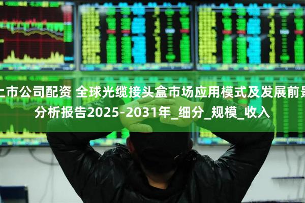 上市公司配资 全球光缆接头盒市场应用模式及发展前景分析报告2025-2031年_细分_规模_收入