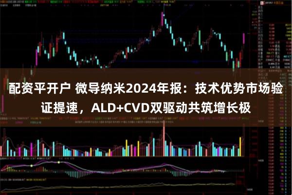 配资平开户 微导纳米2024年报：技术优势市场验证提速，ALD+CVD双驱动共筑增长极
