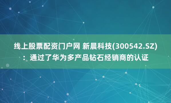 线上股票配资门户网 新晨科技(300542.SZ)：通过了华为多产品钻石经销商的认证