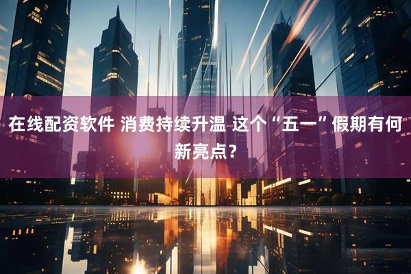 在线配资软件 消费持续升温 这个“五一”假期有何新亮点？