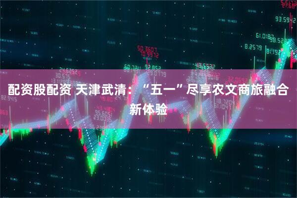 配资股配资 天津武清：“五一”尽享农文商旅融合新体验