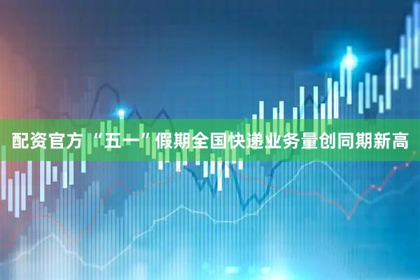 配资官方 “五一”假期全国快递业务量创同期新高