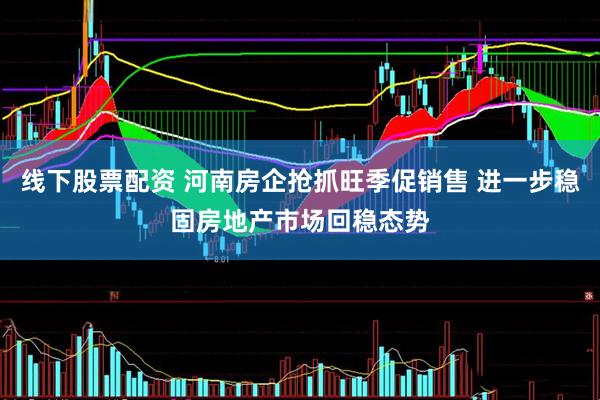 线下股票配资 河南房企抢抓旺季促销售 进一步稳固房地产市场回稳态势