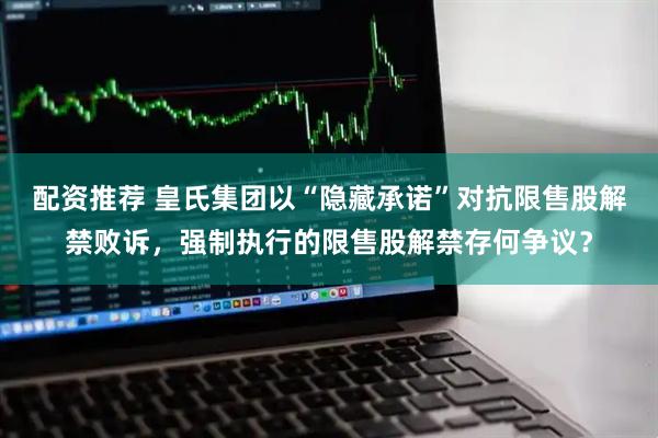 配资推荐 皇氏集团以“隐藏承诺”对抗限售股解禁败诉，强制执行的限售股解禁存何争议？
