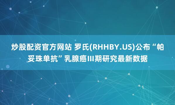 炒股配资官方网站 罗氏(RHHBY.US)公布“帕妥珠单抗”乳腺癌Ⅲ期研究最新数据