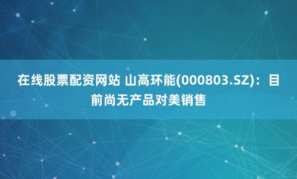 在线股票配资网站 山高环能(000803.SZ)：目前尚无产品对美销售