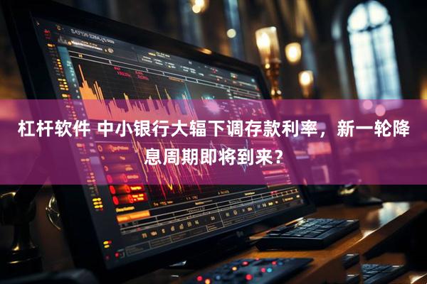 杠杆软件 中小银行大辐下调存款利率，新一轮降息周期即将到来？