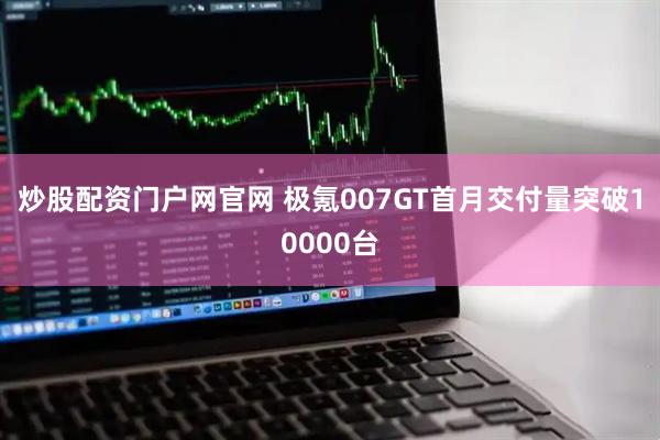 炒股配资门户网官网 极氪007GT首月交付量突破10000台