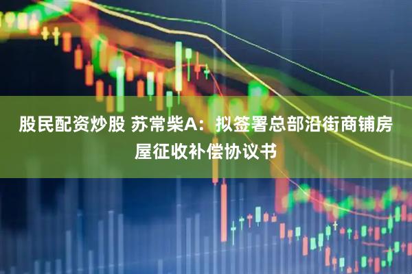 股民配资炒股 苏常柴A：拟签署总部沿街商铺房屋征收补偿协议书