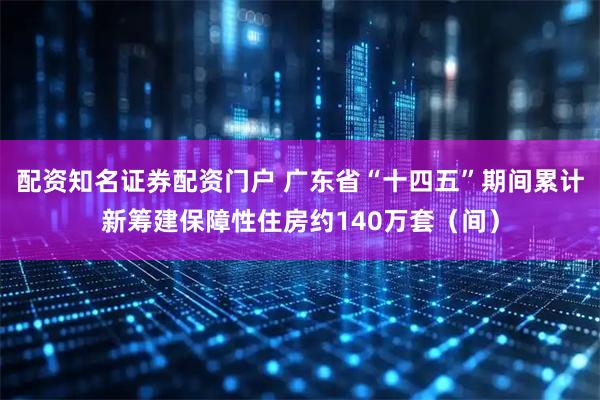 配资知名证券配资门户 广东省“十四五”期间累计新筹建保障性住房约140万套（间）
