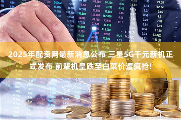 2025年配资网最新消息公布 三星5G千元新机正式发布 前辈机皇跌至白菜价遭疯抢!