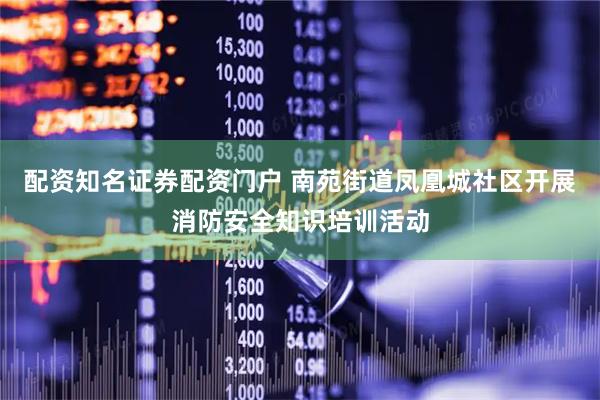 配资知名证券配资门户 南苑街道凤凰城社区开展消防安全知识培训活动