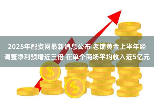 2025年配资网最新消息公布 老铺黄金上半年经调整净利预增近三倍 在单个商场平均收入近5亿元