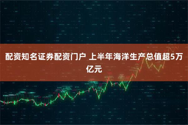 配资知名证券配资门户 上半年海洋生产总值超5万亿元