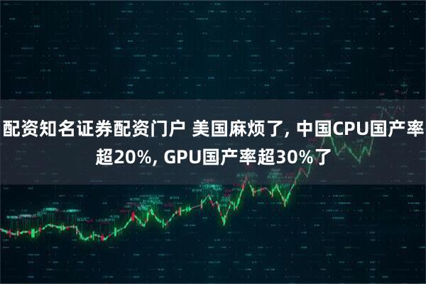 配资知名证券配资门户 美国麻烦了, 中国CPU国产率超20%, GPU国产率超30%了