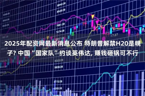 2025年配资网最新消息公布 特朗普解禁H20是幌子? 中国“国家队”约谈英伟达, 赚钱砸锅可不行