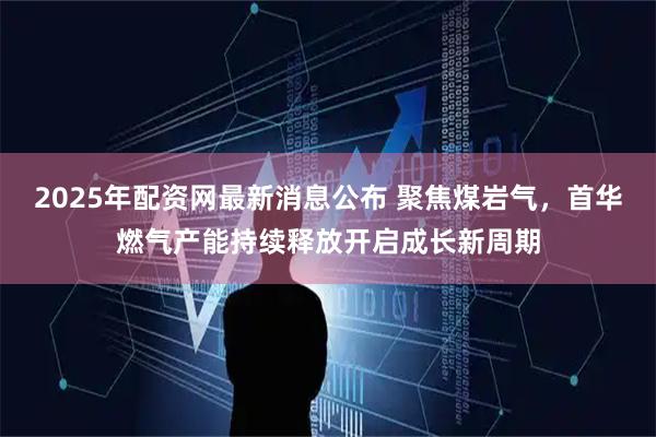 2025年配资网最新消息公布 聚焦煤岩气，首华燃气产能持续释放开启成长新周期