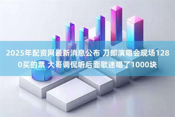 2025年配资网最新消息公布 刀郎演唱会现场1280买的票 大哥调侃听后面歌迷唱了1000块