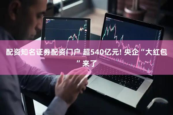 配资知名证券配资门户 超540亿元! 央企“大红包”来了