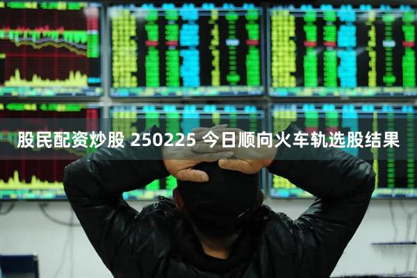 股民配资炒股 250225 今日顺向火车轨选股结果