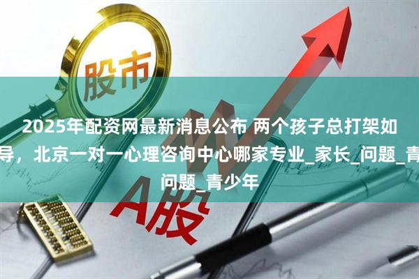 2025年配资网最新消息公布 两个孩子总打架如何开导，北京一对一心理咨询中心哪家专业_家长_问题_青少年