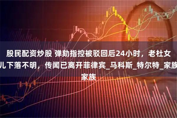 股民配资炒股 弹劾指控被驳回后24小时，老杜女儿下落不明，传闻已离开菲律宾_马科斯_特尔特_家族