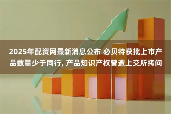 2025年配资网最新消息公布 必贝特获批上市产品数量少于同行, 产品知识产权曾遭上交所拷问